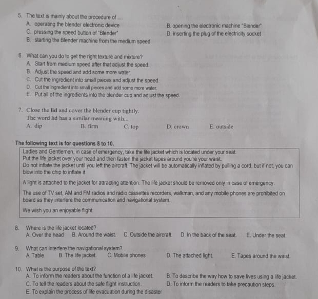 The text is mainly about the procedure of
A. operating the blender electronic device B. opening the electronic machine "Blender"
C. pressing the speed button of ''Blender”' D. inserting the plug of the electricity socket
B. starting the Blender machine from the medium speed
6. What can you do to get the right texture and mixture?
A. Start from medium speed after that adjust the speed.
B. Adjust the speed and add some more water.
C. Cut the ingredient into small pieces and adjust the speed.
D. Cut the ingredient into small pieces and add some more water.
E. Put all of the ingredients into the blender cup and adjust the speed.
7. Close the lid and cover the blender cup tightly.
The word lid has a similar meaning with...
A. dip B. firm C. top D. crown E. outside
The following text is for questions 8 to 10.
Ladies and Gentlemen, in case of emergency, take the life jacket which is located under your seat.
Put the life jacket over your head and then fasten the jacket tapes around you're your waist.
Do not inflate the jacket until you left the aircraft. The jacket will be automatically inflated by pulling a cord, but if not, you can
blow into the chip to inflate it.
A light is attached to the jacket for attracting attention. The life jacket should be removed only in case of emergency.
The use of TV set, AM and FM radios and radio cassettes recorders, walkman, and any mobile phones are prohibited on
board as they interfere the communication and navigational system.
We wish you an enjoyable flight.
8. Where is the life jacket located?
A. Over the head B. Around the waist C. Outside the aircraft. D. In the back of the seat. E. Under the seat.
9. What can interfere the navigational system?
A. Table B. The life jacket. C. Mobile phones D. The attached light. E. Tapes around the waist
10. What is the purpose of the text?
A. To inform the readers about the function of a life jacket. B. To describe the way how to save lives using a life jacket.
C. To tell the readers about the safe flight instruction. D. To inform the readers to take precaution steps.
E. To explain the process of life evacuation during the disaster