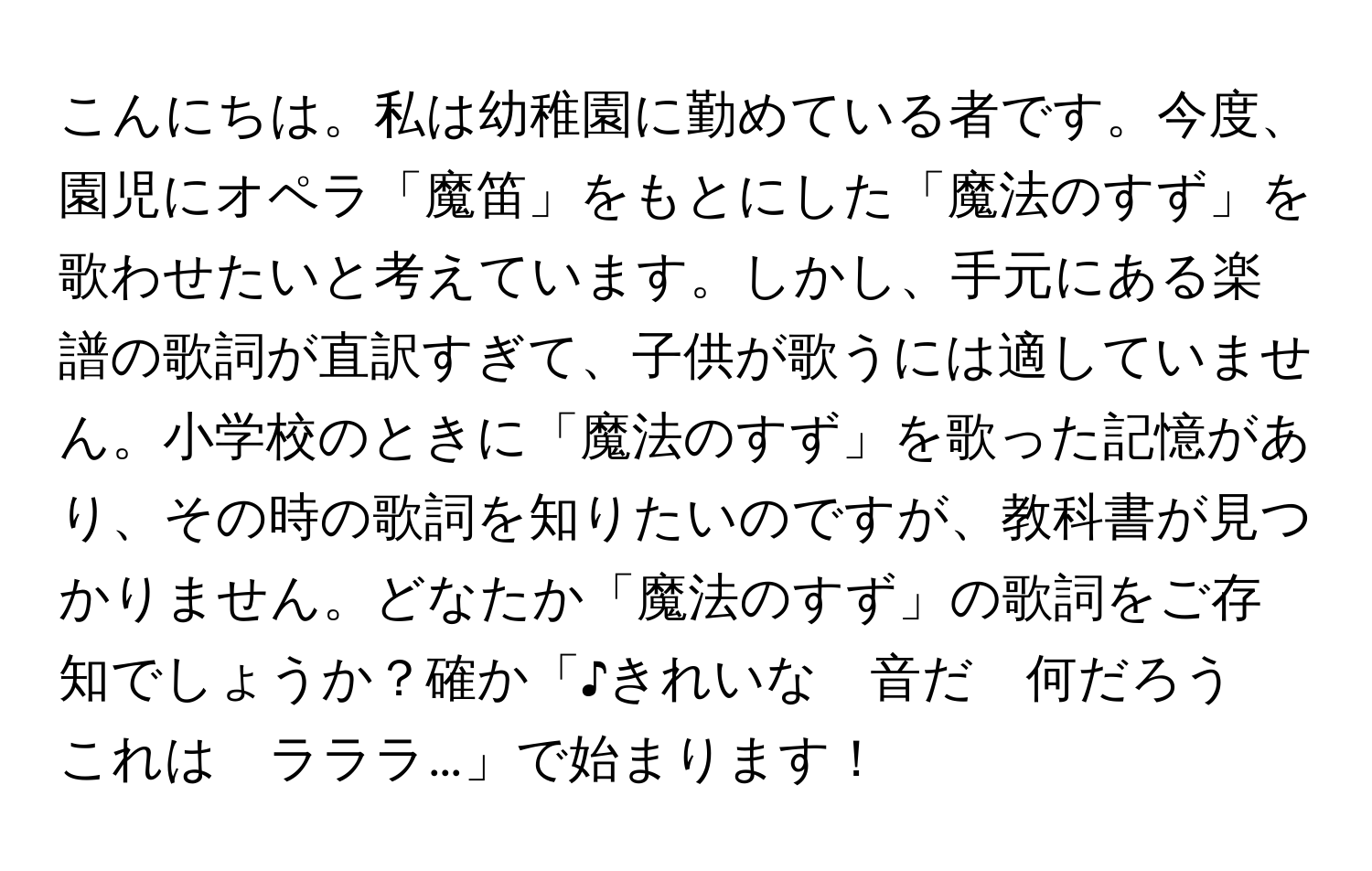 こんにちは。私は幼稚園に勤めている者です。今度、園児にオペラ「魔笛」をもとにした「魔法のすず」を歌わせたいと考えています。しかし、手元にある楽譜の歌詞が直訳すぎて、子供が歌うには適していません。小学校のときに「魔法のすず」を歌った記憶があり、その時の歌詞を知りたいのですが、教科書が見つかりません。どなたか「魔法のすず」の歌詞をご存知でしょうか？確か「♪きれいな　音だ　何だろう　これは　ラララ…」で始まります！