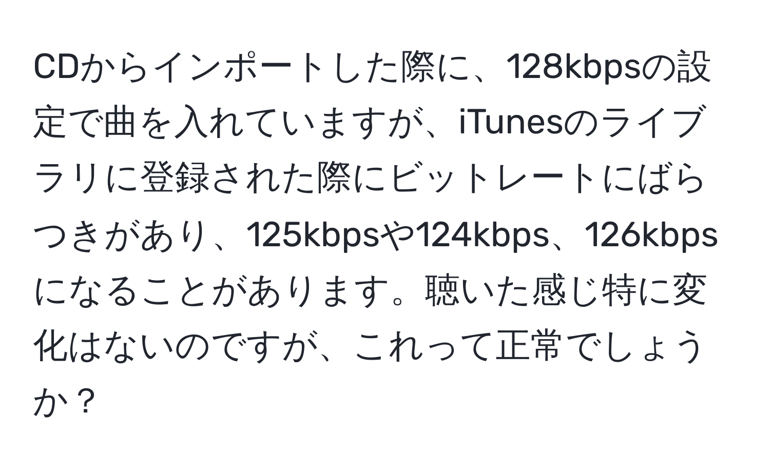 CDからインポートした際に、128kbpsの設定で曲を入れていますが、iTunesのライブラリに登録された際にビットレートにばらつきがあり、125kbpsや124kbps、126kbpsになることがあります。聴いた感じ特に変化はないのですが、これって正常でしょうか？