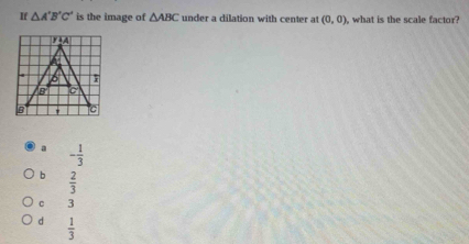 If △ A'B'C' is the image of △ ABC under a dilation with center at (0,0) , what is the scale factor?
a - 1/3 
b  2/3 
c 3
d  1/3 