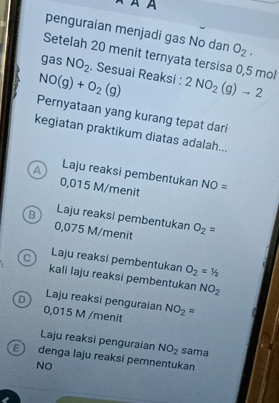 À À À
penguraian menjadi gas No dan O_2. 
Setelah 20 menit ternyata tersisa 0,5 mol
gas NO_2. Sesuai Reaksi : 2NO_2(g)to 2
NO(g)+O_2(g)
Pernyataan yang kurang tepat dari
kegiatan praktikum diatas adalah...
A Laju reaksi pembentukan NO=
0,015 M/menit
B Laju reaksi pembentukan O_2=
0,075 M/menit
C Laju reaksi pembentukan O_2=1/2
kali laju reaksi pembentukan NO_2
D Laju reaksi penguraian NO_2=
0,015 M /menit
Laju reaksi penguraian NO_2 sama
E) denga laju reaksi pemnentukan
NO