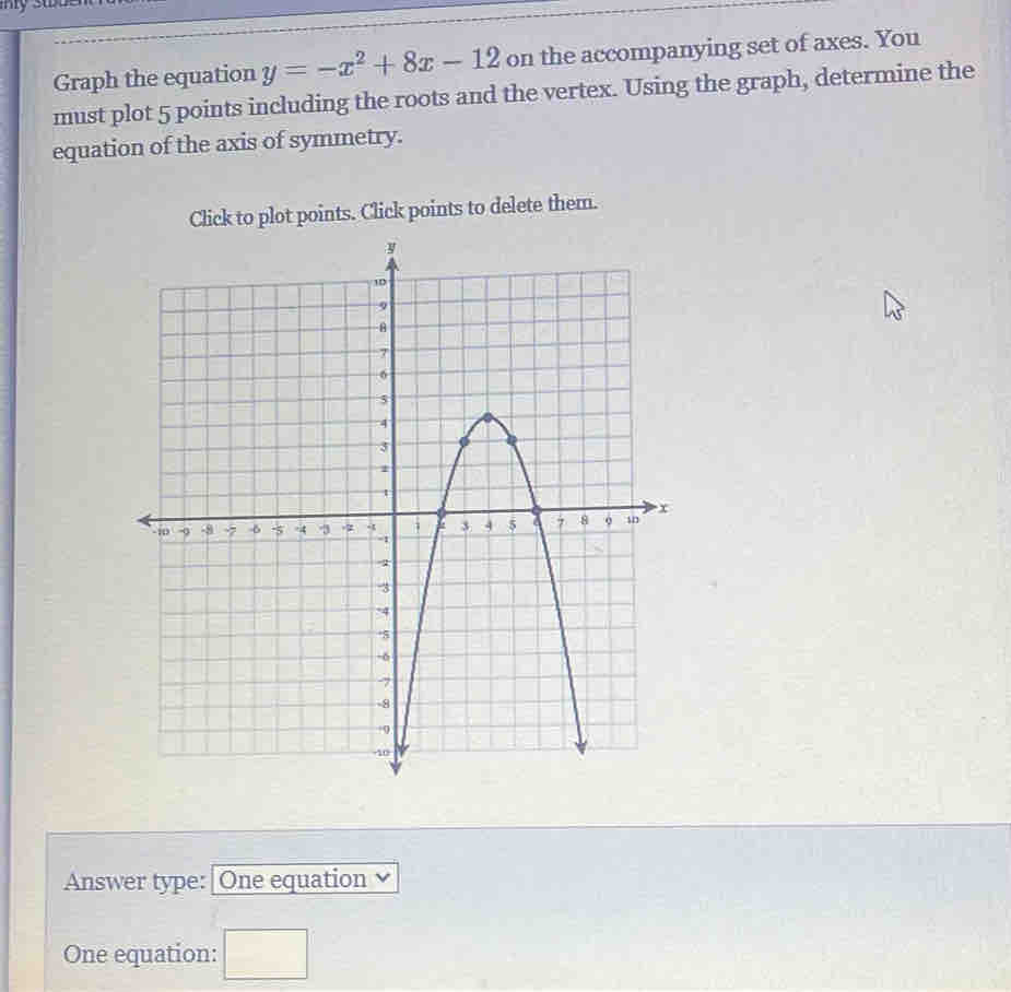 my stue 
Graph the equation y=-x^2+8x-12 on the accompanying set of axes. You 
must plot 5 points including the roots and the vertex. Using the graph, determine the 
equation of the axis of symmetry. 
Click to plot points. Click points to delete them. 
Answer type:|One equation 
One equation: ^