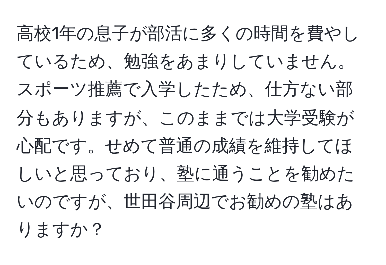 高校1年の息子が部活に多くの時間を費やしているため、勉強をあまりしていません。スポーツ推薦で入学したため、仕方ない部分もありますが、このままでは大学受験が心配です。せめて普通の成績を維持してほしいと思っており、塾に通うことを勧めたいのですが、世田谷周辺でお勧めの塾はありますか？