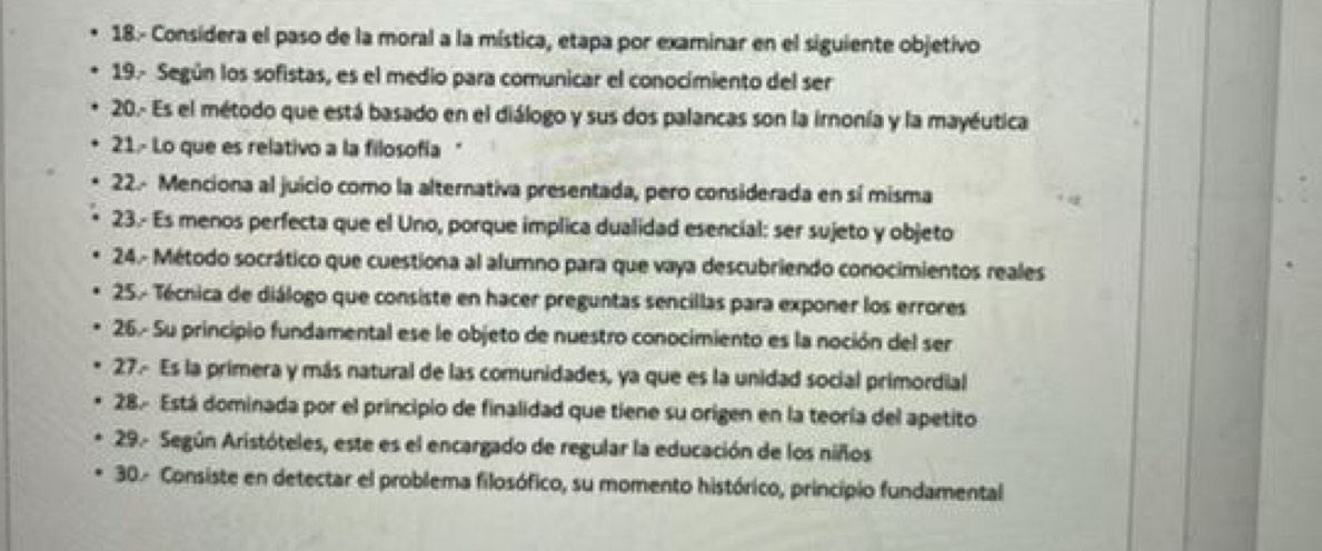 18.- Considera el paso de la moral a la mística, etapa por examinar en el siguiente objetivo 
19.- Según los sofistas, es el medio para comunicar el conocimiento del ser 
20.- Es el método que está basado en el diálogo y sus dos palancas son la irnonía y la mayéutica 
21.- Lo que es relativo a la filosofía " 
22.- Menciona al juicio como la alternativa presentada, pero considerada en sí misma 
23.- Es menos perfecta que el Uno, porque implica dualidad esencial: ser sujeto y objeto 
24.- Método socrático que cuestiona al alumno para que vaya descubriendo conocimientos reales 
25.- Técnica de diálogo que consiste en hacer preguntas sencillas para exponer los errores 
26.- Su principio fundamental ese le objeto de nuestro conocimiento es la noción del ser 
27.- Es la primera y más natural de las comunidades, ya que es la unidad social primordial 
28. Está dominada por el principio de finalidad que tiene su origen en la teoría del apetito 
29.- Según Aristóteles, este es el encargado de regular la educación de los niños 
30- Consiste en detectar el problema filosófico, su momento histórico, principio fundamental