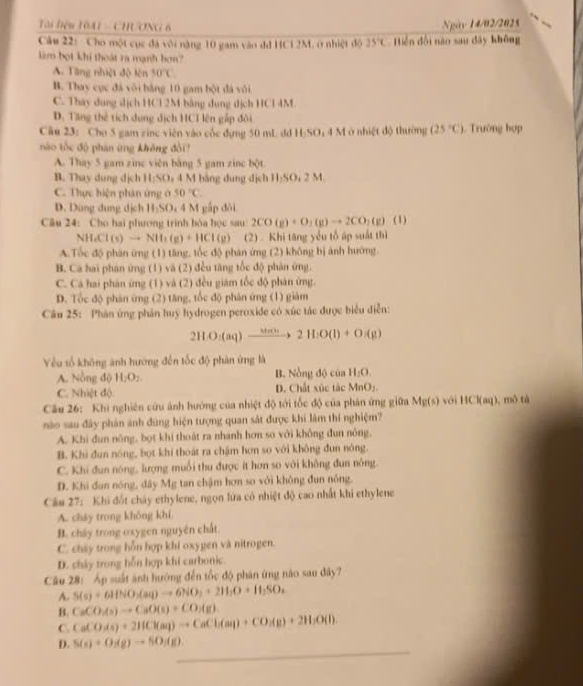 Tài biệu T0A1 - CHƯơNG 6
Ngày 14/02/2025
Câu 22:  Cho một cục đá với nặng 10 gam vào đđ HC12M, ở nhiệt độ 25°C Biện đội nào sau dây không
làm bọt khí thoát ra mạnh bơn?
A. Tăng nhiệt độ lên 50°C
B. Thay cục đá vôi bằng 10 gam bột đá vôi
C. Thay dung dịch HCl 2M bằng dụng dịch HCl 4M
D. Tăng thể tích dụng dịch HCI lên gấp đôi
Câu 23: Cho 5 gam zine viên vào cốc đựng 50 mL dd H:SO; 4 M ở nhiệt độ thường (25°C) 1. Trường hợp
nào tốc độ phán ứng không đổi!
A. Thay 5 gam zinc viên bằng 5 gam zinc bột
B. Thay dung dịch 11,50, 4 M bằng dung dịch H;SO₄ 2 M
C. Thực hiện phản ứng ở 50°C.
D. Dùng đung dịch H_2SO 4 4 M gắp đôi
Câu 24: Cho hai phương trình bóa học sau 2CO(g)+O_2(g)to 2CO_2(g) (1)
NH_4Cl(s)to NH_3(g)+HCl(g) (2)   Khi tăng yếu tổ áp suất thì
A.Tốc độ phân ứng (1) tăng, tốc độ phân ứng (2) không bị ảnh hướng.
B. Ca hai phán ứng (1) và (2) đều tăng tốc độ phản ứng.
C. Cá hai phản ứng (1) và (2) đều giám tốc độ phản ứng.
D. Tốc độ phân ứng (2) tăng, tốc độ phàn ứng (1) giàm
Câu 25: Phân ứng phân huy hydrogen peroxide có xúc tác được biểu diễn:
2HO_2(aq)to 2H_22H_2O(l)+O_2(g)
Yêu tổ không ảnh hướng đến tốc độ phân ứng là
A. Nồng độ H_2O_2. B. Nồng độ của H_2O.
C. Nhiệt độ D. Chất xúc tác MnO:.
Câu 26: Khi nghiên cứu ảnh hướng của nhiệt độ tới tốc độ của phản ứng giữa Mg(s) với HCl(aq), mô tá
nào sau đây phản ảnh đùng hiện tượng quan sát được khi làm thí nghiệm?
A. Khi đun nóng, bọt khí thoát ra nhanh hơn so với không đun nóng,
B. Khi đun nóng, bọt khi thoát ra chậm hơn so với không đun nóng.
C. Khi đun nóng, lượng muỗi thu được ít hơn so với không đun nông.
D. Khi dun nóng, dây Mg tan chậm hơn so với không đun nông.
Cầu 27: Khi đốt cháy ethylene, ngọn lứa có nhiệt độ cao nhất khi ethylene
A. cháy trong không khí.
B. chây trong oxygen nguyên chất.
C. chây trong hỗn hợp khí oxygen và nitrogen.
D. cháy trong hỗn hợp khi carbonic.
Cău 28: Áp suất ảnh hướng đến tốc độ phân ứng não sau đây?
A. S(s)+6HNO_2(aq)to 6NO_2+2H_2O+H_2SO_4
B. CaCO_3(s)to CaO(s)+CO_2(g)
C. CaCO_3(s)+2HCl(aq)to CaCl_2(aq)+CO_2(g)+2H_2O(l).
_
D. S(s)+O_2(g)to SO_3