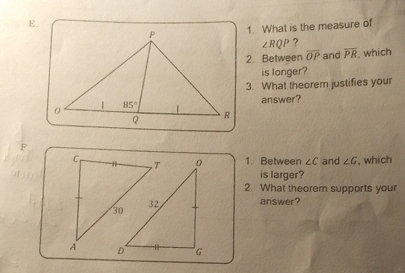 What is the measure of
∠ RQP ?
2. Between overline OP and overline PR , which
is longer?
3. What theorem justifies your
answer?
F.
and ∠ G , which
1. Between ∠ C
is larger?
2. What theorem supports your
answer?