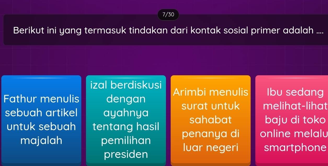 7/30
Berikut ini yang termasuk tindakan dari kontak sosial primer adalah ....
izal berdiskusi
Arimbi menulis Ibu sedang
Fathur menulis dengan
surat untuk melihat-lihat
sebuah artikel ayahnya
sahabat baju di toko
untuk sebuah tentang hasil
majalah pemilihan
penanya di online melalu
Iuar negeri smartphone
presiden