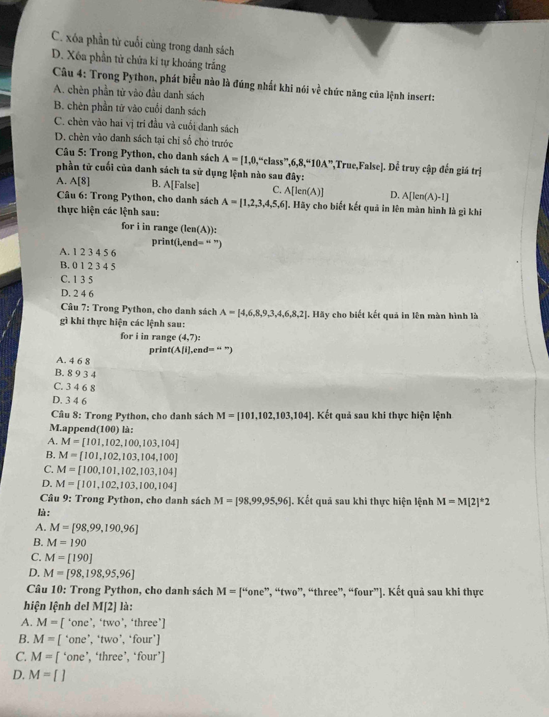 C. xóa phần từ cuối cùng trong danh sách
D. Xóa phần tử chứa kỉ tự khoảng trắng
Câu 4: Trong Python, phát biểu nào là đúng nhất khi nói về chức năng của lệnh insert:
A. chèn phần tử vào đầu danh sách
B. chèn phần tử vào cuối danh sách
C. chèn vào hai vị trí đầu và cuối danh sách
D. chèn vào danh sách tại chỉ số chỏ trước
*  Câu 5: Trong Python, cho danh sách A=[1,0,“class”,6,8,“10A” ',True,False]. Để truy cập đến giá trị
phần tử cuối của danh sách ta sử dụng lệnh nào sau đây:
A. A[8] B. A[False]
C. A[len(A)]
D. A[len(A)-1]
*  Câu 6: Trong Python, cho danh sách A=[1,2,3,4,5,6] 4. Hãy cho biết kết quả in lên màn hình là gì khi
thực hiện các lệnh sau:
for i in range (len(A)):
print(i,end= “ ”)
A. 1 2 3 4 5 6
B. 0 1 2 3 4 5
C. 1 3 5
D. 2 4 6
Câu 7: Trong Python, cho danh sách A=[4,6,8,9,3,4,6,8,2]. Hãy cho biết kết quả in lên màn hình là
gì khi thực hiện các lệnh sau:
for i in range (4,7 ):
print(A[i],end=
A. 4 6 8
B. 8 9 3 4
C. 3 4 6 8
D. 3 4 6
Câu 8: Trong Python, cho danh sách M=[101,102,103,104]. Kết quả sau khi thực hiện lệnh
M.append(100) là:
A. M=[101,102,100,103,104]
B. M=[101,102,103,104,100]
C. M=[100,101,102,103,104]
D. M=[101,102,103,100,104]
* Câu 9: Trong Python, cho danh sách M=[98,99,95,96] J. Kết quả sau khi thực hiện lệnh M=M[2]^*2
là:
A. M=[98,99,190,96]
B. M=190
C. M=[190]
D. M=[98,198,95,96]
Câu 10: Trong Python, cho danh sách M=[''one' ”, “two”, “three”, “four”]. Kết quả sau khi thực
hiện lệnh del M/2 ] là:
A. M= [ ‘one’, ‘two’, ‘three’]
B. M= [ ‘one’, ‘two’, ‘ four'
C. M=[ ‘one’, ‘three’, 'four']
D. M=[]