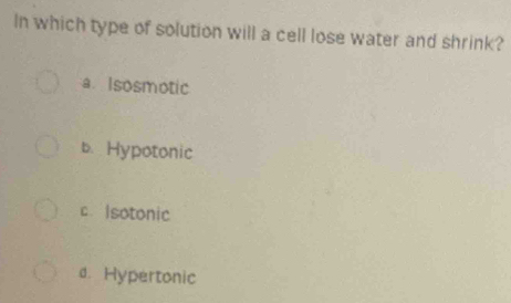 In which type of solution will a cell lose water and shrink?
a Isosmotic
b. Hypotonic
c Isotonic
d. Hypertonic