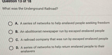 What was the Underground Railroad?
A. A series of networks to help enslaved people seeking freedom
B. An abolitionist newspaper run by escaped enslaved people
C. A railroad company that was run by escaped enslaved people
D. A series of networks to help return enslaved people to their
enslavers