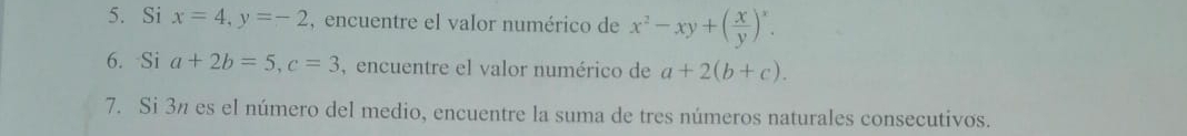 Si x=4, y=-2 , encuentre el valor numérico de x^2-xy+( x/y )^x. 
6. Si a+2b=5, c=3 , encuentre el valor numérico de a+2(b+c). 
7. Si 3n es el número del medio, encuentre la suma de tres números naturales consecutivos.