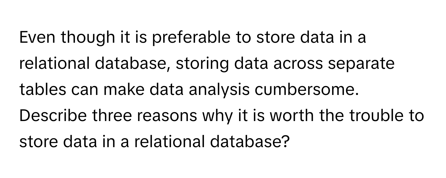 Even though it is preferable to store data in a relational database, storing data across separate tables can make data analysis cumbersome. Describe three reasons why it is worth the trouble to store data in a relational database?