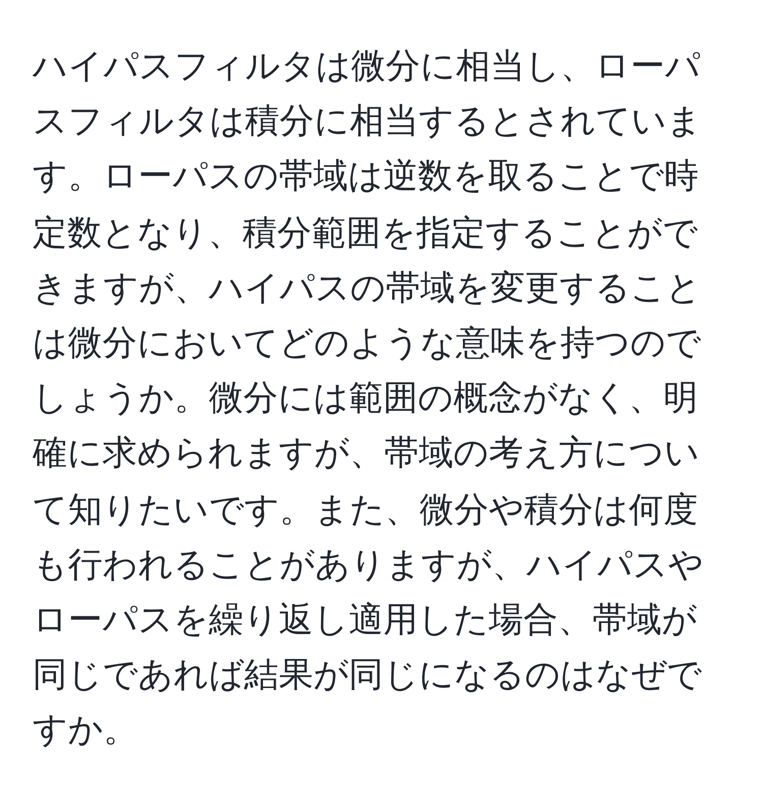 ハイパスフィルタは微分に相当し、ローパスフィルタは積分に相当するとされています。ローパスの帯域は逆数を取ることで時定数となり、積分範囲を指定することができますが、ハイパスの帯域を変更することは微分においてどのような意味を持つのでしょうか。微分には範囲の概念がなく、明確に求められますが、帯域の考え方について知りたいです。また、微分や積分は何度も行われることがありますが、ハイパスやローパスを繰り返し適用した場合、帯域が同じであれば結果が同じになるのはなぜですか。