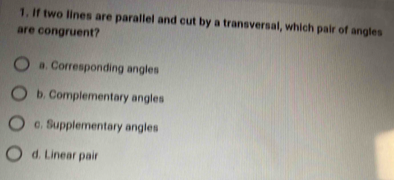 If two lines are parallel and cut by a transversal, which pair of angles
are congruent?
a. Corresponding angles
b. Complementary angles
c. Supplementary angles
d. Linear pair