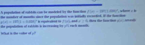 A population of eabbits can be modeled by the function f(x)=197(1.03x)^circ 
the number of montls since the population was initially recorded. If the function , where / b
g(x)=197(1+0.038)^x is equivalent to f(x)
the population of rablos is increasing by _ % each month. , and e≥ 0 then the function g(x) rronali 
What is the valse of p?