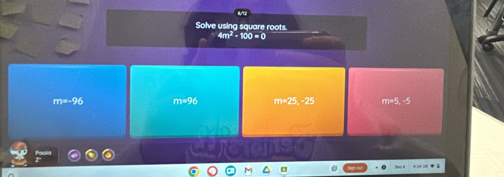 8/12
Solve using square roots.
4m^2-100=0
m=-96
m=96
m=25, -25
m=5,-5
Paola