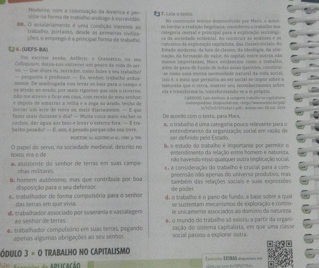 Moderno, com a colonização da América e per- 7. Leia o texto.
siste na forma de trabalho análogo à escravidão. No constructo teórico desenvolvido por Marx, o autor,
O8. O assalariamento é uma condição inerente ao ao herdar a tradição hegeliana, considerou o trabalho sua
trabalho, portanto, desde as primeiras civiliza- categoria central e principal para a explicação sociológi-
ções, o emprego é a principal forma de trabalho. ca da sociedade ocidental. Ao construir as análises e os
conceitos da exploração capitalista, das classes sociais, do
2 6. (UEFS-BA) Estado moderno, da luta de classes, da ideologia, da alie-
Um escritor saxão, Aelferic, o Gramático, no seu nação, da formação do valor, do capital, entre outros não
Colloquium, deixa-nos entrever um pouco da vida do ser- menos importantes, Marx evidenciou como o trabalho,
vo: — Que dizes tu, lavrador, como fazes o teu trabalho? além de pano de fundo de todas essas questões, constitui-
-se como uma eterna necessidade natural da vida social.
— pergunta o professor. — Eu, senhor, trabalho ardua- isto é, o meio que permitiu ao ser social se impor sobre a
mente. De madrugada vou levar os bois para o campo e natureza que o cerca, exercer seu reconhecimento sobre
os atrelo ao arado: por mais rigoroso que seja o inverno, ela e transformá-la, transformando-se a si próprio.
não me atrevo a ficar em casa, com receio do meu senhor; CARDOSO, Luis Antônio. A categoria trabalho no capitalismo
e depois de amarrar a relha e a sega ao arado, tenho de contemporáneo, Disponível em:. Acesso em: 20 out. 2019
fazes mais durante o día? — Muita coisa mais: encher os De acordo com o texto, para Marx,
cochos, dar água aos bois e levar o esterco fora. — É tra- a. o trabalho é uma categoria pouco relevante para o
balho pesado? — É, sim, é pesado porque não sou livre. entendimento da organização social em razão de
MORTON. In: AQUINO et al., 1980. p. 390. ser definido pelo Estado.
O papel do servo, na sociedade medieval, descrito no b. o estudo do trabalho é importante por permitir o
texto, era o de entendimento da relação entre homem e natureza,
não havendo nisso qualquer outra implicação social
a assistente do senhor de terras em suas campa-
nhas militares.  a consideração do trabalho é crucial para a com-
ba homem autônomo, mas que contribuía por boa preensão não apenas do universo produtivo, mas
também das relações sociais e suas expressões
disposição para o seu defensor. de poder.
c trabalhador de forma compulsória para o senhor de o trabalho é o pano de fundo, a base sobre a qual
das terras em que vivia. se sustentam mecanismos de exploração e contro-
d. trabalhador associado por suserania e vassalagem le unicamente associados ao domínio da natureza.
ao senhor de terras. e o mundo do trabalho só existiu a partir da organi-
e trabalhador compulsório em suas terras, pagando zação do sistema capitalista, em que uma classe
apenas algumas obrigações ao seu senhor. social passou a explorar outra.
ÓDULO 3 % O TRABALHO NO CAPITALISMO
Exercícias EXTRAS disponíveis em:
Exasrícios de APLCAção.