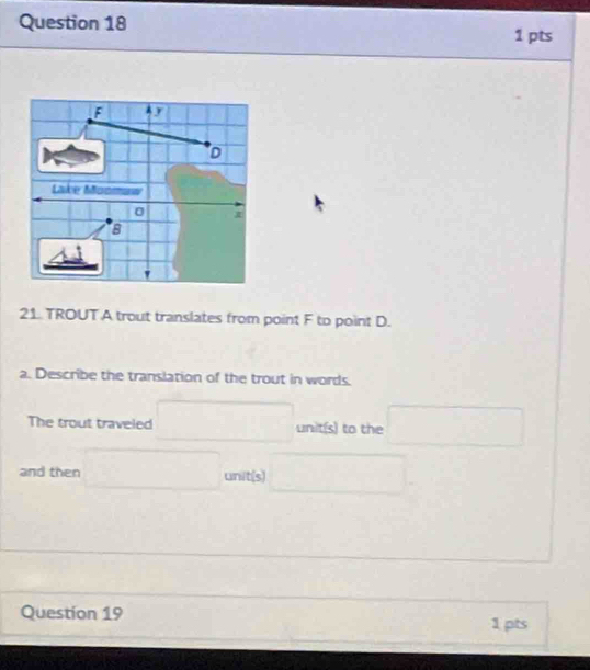 Lake Moomuw 
8 
21. TROUT A trout translates from point F to point D. 
a. Describe the translation of the trout in words. 
The trout traveled □  □ unit(s) to the 
and then^^(□ )° (-3,4)
unit(s) □  □ 
Question 19 
1 pts