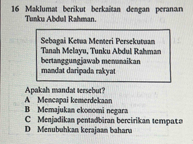 Maklumat berikut berkaitan dengan peranan
Tunku Abdul Rahman.
Sebagai Ketua Menteri Persekutuan
Tanah Melayu, Tunku Abdul Rahman
bertanggungjawab menunaikan
mandat daripada rakyat
Apakah mandat tersebut?
A Mencapai kemerdekaan
B Memajukan ekonomi negara
C Menjadikan pentadbiran bercirikan tempata
D Menubuhkan kerajaan baharu