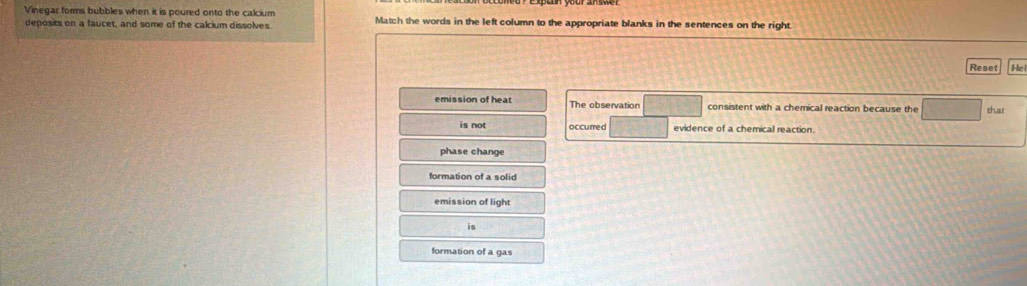 Vinegar forms bubbles when it is poured onto the calcium Match the words in the left column to the appropriate blanks in the sentences on the right.
deposits on a faucet, and some of the calcium dissolves.
Reset He
emission of heat The observation consistent with a chemical reaction because the thar
is not occurred evidence of a chemical reaction.
phase change
formation of a solid
emission of light
is
formation of a gas