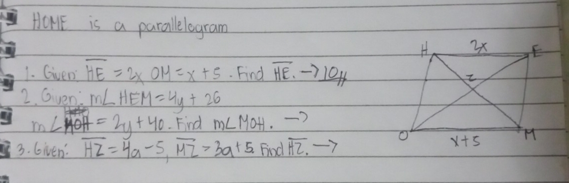 HOHE is a parallelogram
1. Given overline HE=2xOM=x+5. Find overline HE.to _ 10H
2. Gven: m∠ HEM=4y+26
m∠ MOH=2y+40 Find m∠ MOH to
3. Given: overline HZ=4a-5,overline MZ>3a+5. Find overline HZ.