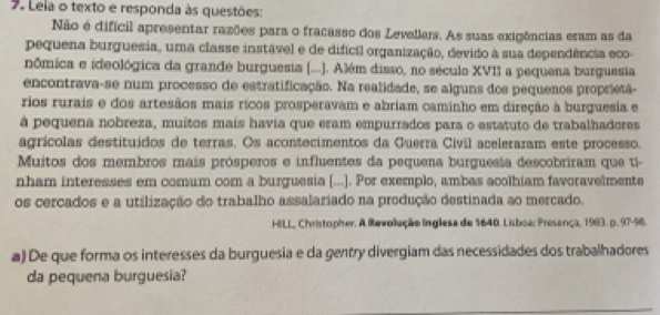 Leia o texto e responda às questões: 
Não é difícil apresentar razões para o fracasso dos Levellers. As suas exigências eram as da 
pequena burguesia, uma classe instável e de difícil organização, devido a sua dependência eco- 
nômica e ideológica da grande burguesia (...). Além disso, no século XVII a pequena burguesia 
encontrava-se num processo de estratificação. Na realidade, se alguns dos pequenos proprietã- 
rios rurais e dos artesãos mais rícos prosperavam e abriam caminho em direção à burguesia e 
à pequena nobreza, muitos mais havia que eram empurrados para o estatuto de trabalhadores 
agrícolas destituídos de terras. Os acontecimentos da Guerra Civil aceleraram este processo. 
Muitos dos membros mais prósperos e influentes da pequena burguesia descobriram que ti- 
nham interesses em comum com a burguesia [...]. Por exemplo, ambas acolhiam favoravelmente 
os cercados e a utilização do trabalho assalariado na produção destinada ao mercado. 
HILL, Christopher. A lbevollução Inglesa de 1640. Lisboa: Presença, 1983. p. 97-96. 
a) De que forma os interesses da burguesia e da gentry divergiam das necessidades dos trabalhadores 
da pequena burguesia?