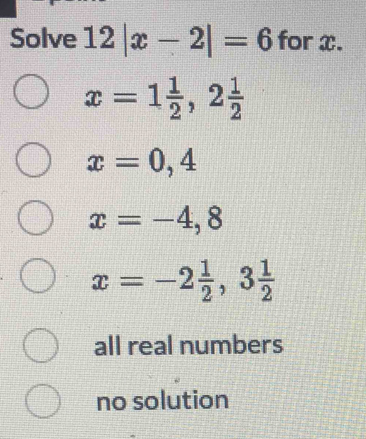 Solve 12|x-2|=6 for x.
x=1 1/2 , 2 1/2 
x=0,4
x=-4,8
x=-2 1/2 , 3 1/2 
all real numbers
no solution