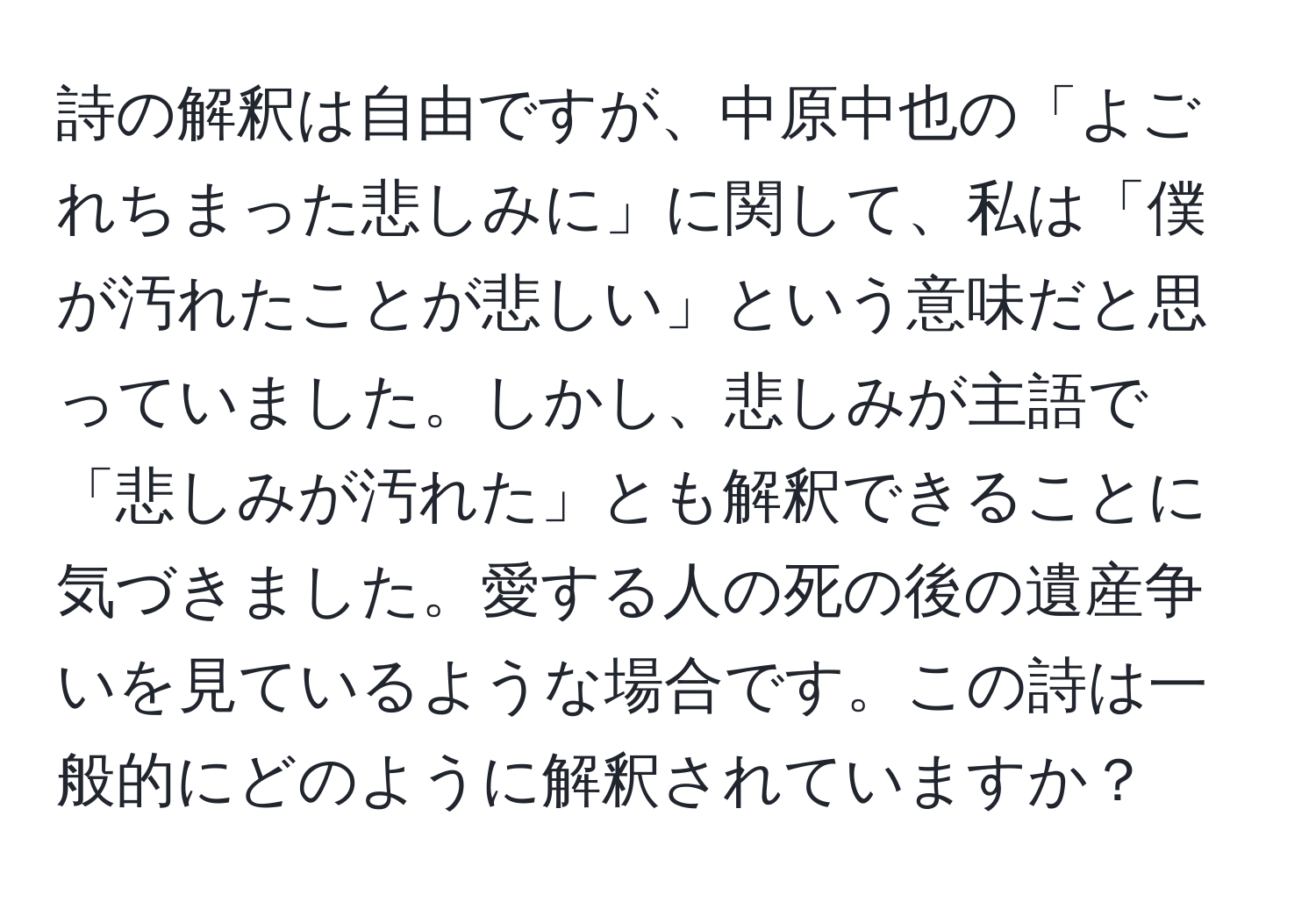 詩の解釈は自由ですが、中原中也の「よごれちまった悲しみに」に関して、私は「僕が汚れたことが悲しい」という意味だと思っていました。しかし、悲しみが主語で「悲しみが汚れた」とも解釈できることに気づきました。愛する人の死の後の遺産争いを見ているような場合です。この詩は一般的にどのように解釈されていますか？