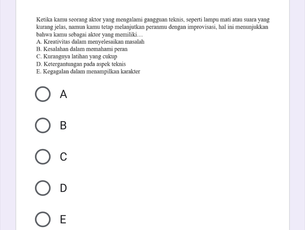 Ketika kamu seorang aktor yang mengalami gangguan teknis, seperti lampu mati atau suara yang
kurang jelas, namun kamu tetap melanjutkan peranmu dengan improvisasi, hal ini menunjukkan
bahwa kamu sebagai aktor yang memiliki…
A. Kreativitas dalam menyelesaikan masalah
B. Kesalahan dalam memahami peran
C. Kurangnya latihan yang cukup
D. Ketergantungan pada aspek teknis
E. Kegagalan dalam menampilkan karakter
A
B
C
D
E