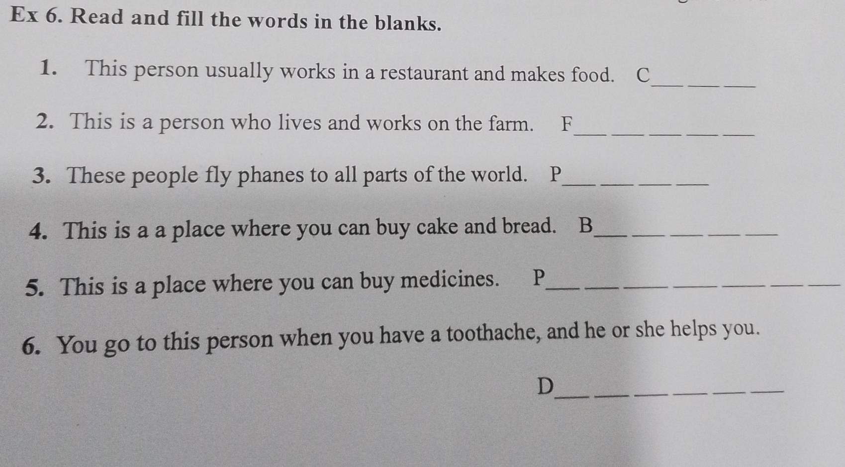 Ex 6. Read and fill the words in the blanks. 
_ 
1. This person usually works in a restaurant and makes food. C 
2. This is a person who lives and works on the farm. F_ 
3. These people fly phanes to all parts of the world. P_ 
_ 
_ 
4. This is a a place where you can buy cake and bread. B__ 
5. This is a place where you can buy medicines. P___ 
6. You go to this person when you have a toothache, and he or she helps you. 
_D 
_ 
_