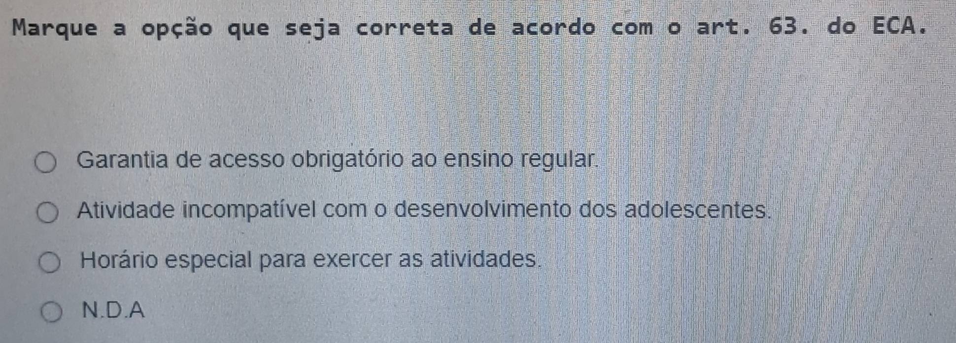 Marque a opção que seja correta de acordo com o art. 63. do ECA.
Garantia de acesso obrigatório ao ensino regular.
Atividade incompatível com o desenvolvimento dos adolescentes.
Horário especial para exercer as atividades.
N.D.A