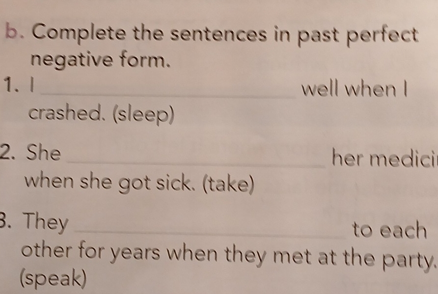 Complete the sentences in past perfect 
negative form. 
1. l _well when I 
crashed. (sleep) 
2. She _her medici 
when she got sick. (take) 
. They _to each 
other for years when they met at the party. 
(speak)