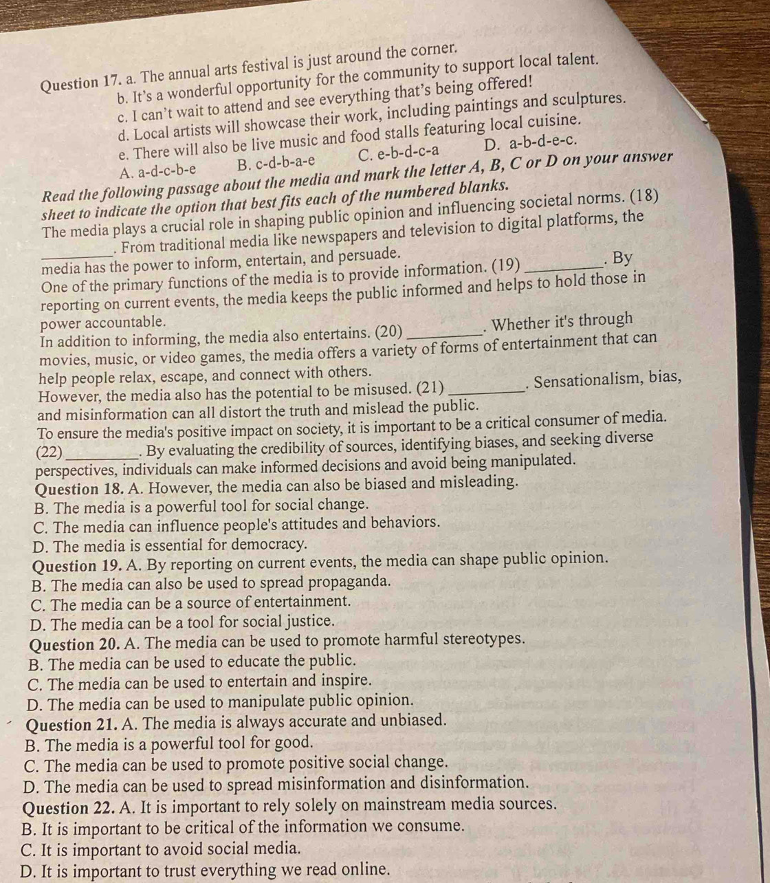 The annual arts festival is just around the corner.
b. It’s a wonderful opportunity for the community to support local talent.
c. I can’t wait to attend and see everything that’s being offered!
d. Local artists will showcase their work, including paintings and sculptures.
e. There will also be live music and food stalls featuring local cuisine.
A. a-d-c-b-e B. c-d-b-a-e C. e-b-d-c-a D. a-b-d-e-c.
Read the following passage about the media and mark the letter A, B, C or D on your answer
sheet to indicate the option that best fits each of the numbered blanks.
The media plays a crucial role in shaping public opinion and influencing societal norms. (18)
. From traditional media like newspapers and television to digital platforms, the
media has the power to inform, entertain, and persuade.
_One of the primary functions of the media is to provide information. (19)_ . By
reporting on current events, the media keeps the public informed and helps to hold those in
power accountable.
In addition to informing, the media also entertains. (20)_ . Whether it's through
movies, music, or video games, the media offers a variety of forms of entertainment that can
help people relax, escape, and connect with others.
However, the media also has the potential to be misused. (21) _. Sensationalism, bias,
and misinformation can all distort the truth and mislead the public.
To ensure the media's positive impact on society, it is important to be a critical consumer of media.
(22)_ . By evaluating the credibility of sources, identifying biases, and seeking diverse
perspectives, individuals can make informed decisions and avoid being manipulated.
Question 18. A. However, the media can also be biased and misleading.
B. The media is a powerful tool for social change.
C. The media can influence people's attitudes and behaviors.
D. The media is essential for democracy.
Question 19. A. By reporting on current events, the media can shape public opinion.
B. The media can also be used to spread propaganda.
C. The media can be a source of entertainment.
D. The media can be a tool for social justice.
Question 20. A. The media can be used to promote harmful stereotypes.
B. The media can be used to educate the public.
C. The media can be used to entertain and inspire.
D. The media can be used to manipulate public opinion.
Question 21. A. The media is always accurate and unbiased.
B. The media is a powerful tool for good.
C. The media can be used to promote positive social change.
D. The media can be used to spread misinformation and disinformation.
Question 22. A. It is important to rely solely on mainstream media sources.
B. It is important to be critical of the information we consume.
C. It is important to avoid social media.
D. It is important to trust everything we read online.