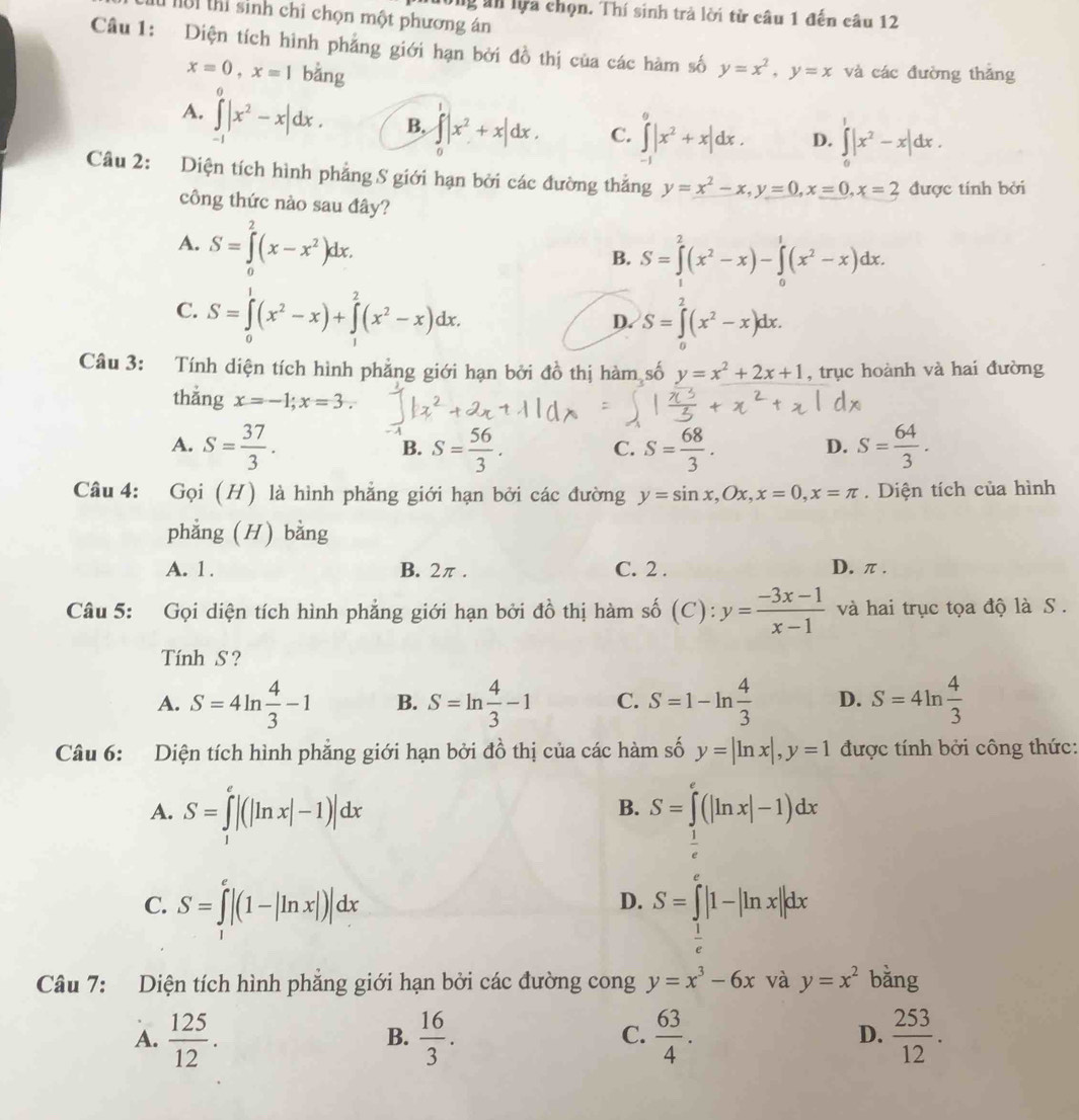 ường ăn lựa chọn. Thí sinh trả lời tử câu 1 đến câu 12
i thí sinh chỉ chọn một phương án
Câu 1: Diện tích hình phẳng giới hạn bởi đồ thị của các hàm số y=x^2,y=x và các đường thǎng
x=0,x=1 bằng
A. ∈tlimits _(-1)^0|x^2-x|dx. B, ∈tlimits _0^(1|x^2)+x|dx. C. ∈tlimits _(-1)^0|x^2+x|dx. D. ∈tlimits _0^(1|x^2)-x|dx.
Câu 2: Diện tích hình phẳng S giới hạn bởi các đường thẳng y=x^2-x,y=0,x=0,x=2 được tính bởi
công thức nào sau đây?
A. S=∈tlimits^2(x-x^2)dx.
B. S=∈tlimits _1^(2(x^2)-x)-∈tlimits _0^(1(x^2)-x)dx.
C. S=∈tlimits _0^(1(x^2)-x)+∈tlimits _1^(2(x^2)-x)dx.
D. S=∈tlimits _0^(2(x^2)-x)dx.
Câu 3: Tính diện tích hình phẳng giới hạn bởi đồ thị hàm số y=x^2+2x+1 , trục hoành và hai đường
thắng x=-1;x=3.
-A
A. S= 37/3 . S= 56/3 . S= 68/3 . S= 64/3 .
B.
C.
D.
Câu 4: Gọi (H) là hình phẳng giới hạn bởi các đường y=sin x,Ox,x=0,x=π. Diện tích của hình
phẳng (H) bằng
A. 1 . B. 2π. C. 2 . D. π .
(a)
Câu 5: Gọi diện tích hình phẳng giới hạn bởi đồ thị hàm số (C) :y= (-3x-1)/x-1  và hai trục tọa độ là S .
Tính S ?
A. S=4ln  4/3 -1 B. S=ln  4/3 -1 C. S=1-ln  4/3  D. S=4ln  4/3 
Câu 6: Diện tích hình phẳng giới hạn bởi đồ thị của các hàm số y=|ln x|,y=1 được tính bởi công thức:
A. S=∈tlimits _1^(e|(|ln x|-1)|dx S=∈tlimits (|ln x|-1)dx
B.
frac 1)e
C. S=∈t^e|(1-|ln x|)|dx
D. S=∈tlimits _ 1/e ^e|1-|ln x||dx
Câu 7: Diện tích hình phẳng giới hạn bởi các đường cong y=x^3-6x và y=x^2 bằng
A.  125/12 .  16/3 .  63/4 .  253/12 .
B.
C.
D.