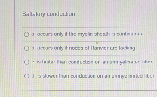 Saltatory conduction
a. occurs only if the myelin sheath is continuous
b. occurs only if nodes of Ranvier are lacking
c. is faster than conduction on an unmyelinated fiber
d. is slower than conduction on an unmyelinated fiber