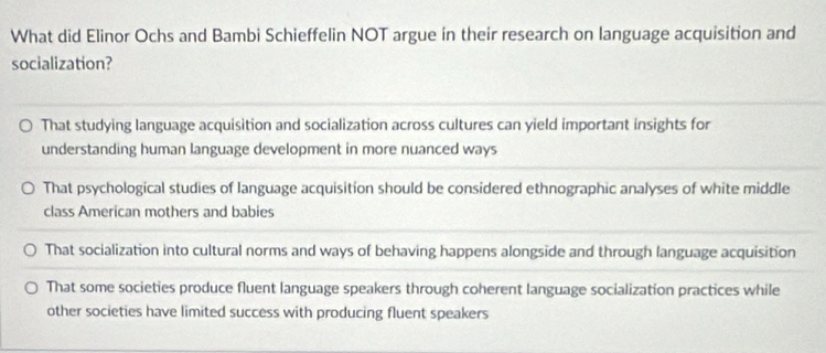 What did Elinor Ochs and Bambi Schieffelin NOT argue in their research on language acquisition and
socialization?
That studying language acquisition and socialization across cultures can yield important insights for
understanding human language development in more nuanced ways
That psychological studies of Ianguage acquisition should be considered ethnographic analyses of white middle
class American mothers and babies
That socialization into cultural norms and ways of behaving happens alongside and through language acquisition
That some societies produce fluent language speakers through coherent language socialization practices while
other societies have limited success with producing fluent speakers