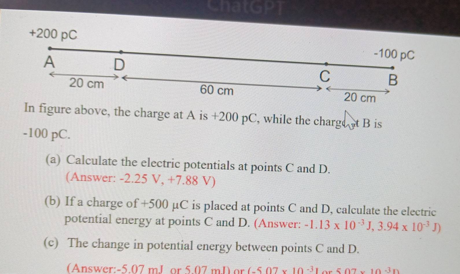 ChatGPT 
+200 pC 
A
-100 pC
D 
C 
B
20 cm 60 cm
20 cm
In figure above, the charge at A is +200 pC, while the charge st B is
-100 pC. 
(a) Calculate the electric potentials at points C and D. 
(Answer: -2.25 V, +7.88 V) 
(b) If a charge of +500 μC is placed at points C and D, calculate the electric 
potential energy at points C and D. (Answer: -1.13* 10^(-3)J, 3.94* 10^(-3)J)
(c) The change in potential energy between points C and D. 
(Answer: -5.07 mJ or 5.07 mD or (-507* 10^(-3)) 507* 10^(-3)D