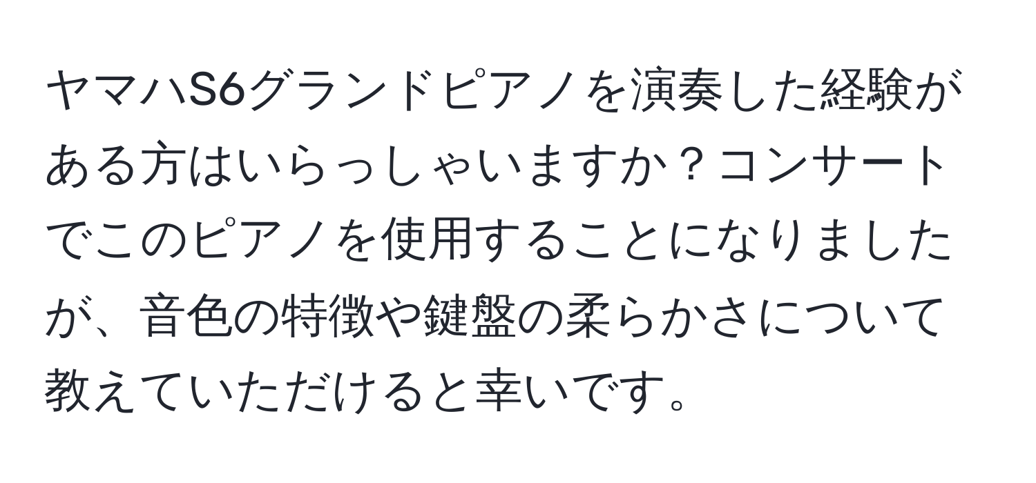 ヤマハS6グランドピアノを演奏した経験がある方はいらっしゃいますか？コンサートでこのピアノを使用することになりましたが、音色の特徴や鍵盤の柔らかさについて教えていただけると幸いです。