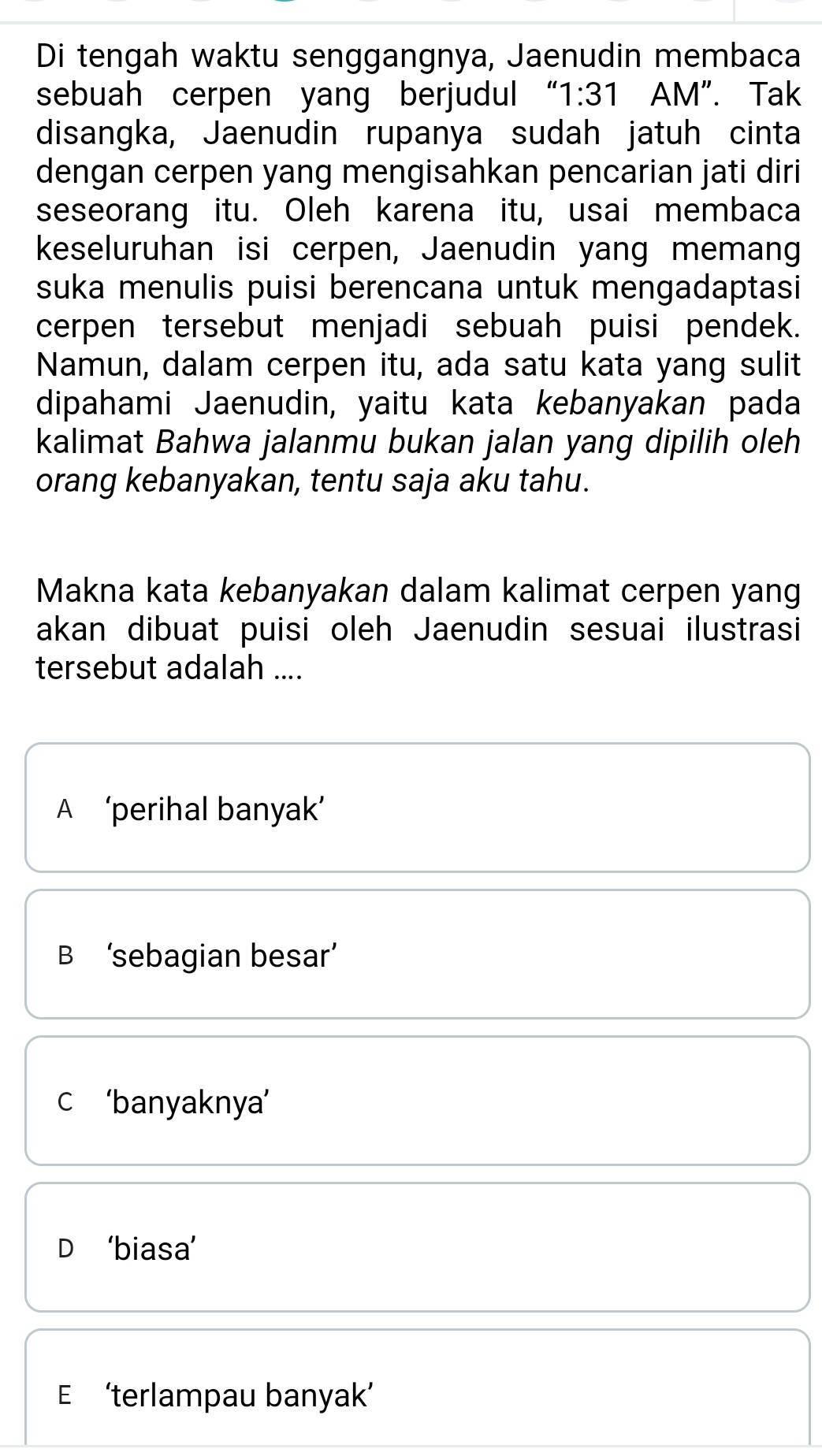 Di tengah waktu senggangnya, Jaenudin membaca
sebuah cerpen yang berjudul “ 1:31 AM". Tak
disangka, Jaenudin rupanya sudah jatuh cinta
dengan cerpen yang mengisahkan pencarian jati diri
seseorang itu. Oleh karena itu, usai membaca
keseluruhan isi cerpen, Jaenudin yang memang
suka menulis puisi berencana untuk mengadaptasi
cerpen tersebut menjadi sebuah puisi pendek.
Namun, dalam cerpen itu, ada satu kata yang sulit
dipahami Jaenudin, yaitu kata kebanyakan pada
kalimat Bahwa jalanmu bukan jalan yang dipilih oleh
orang kebanyakan, tentu saja aku tahu.
Makna kata kebanyakan dalam kalimat cerpen yang
akan dibuat puisi oleh Jaenudin sesuai ilustrasi
tersebut adalah ....
A ‘perihal banyak’
B ‘sebagian besar’
c ‘banyaknya’
D ‘biasa’
E ‘terlampau banyak’