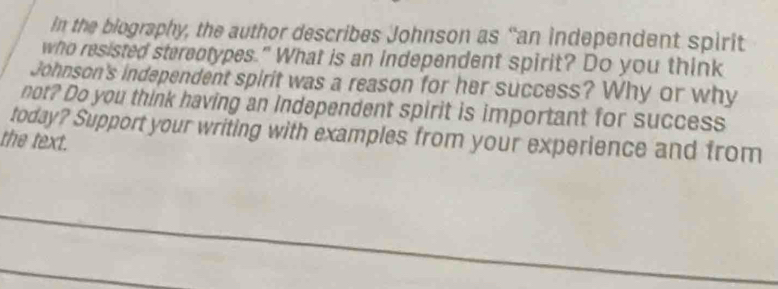 in the biography, the author describes Johnson as “an independent spirit 
who resisted sterentypes." What is an independent spirit? Do you think 
Johnson's independent spirit was a reason for her success? Why or why 
not? Do you think having an independent spirit is important for success 
today? Support your writing with examples from your experience and from 
the text.