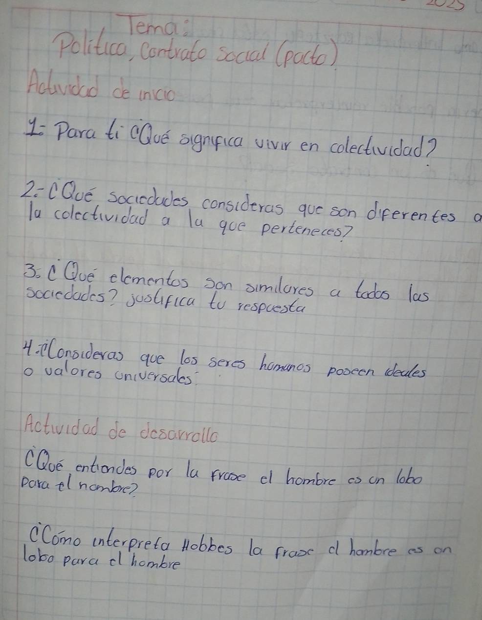 Tema? 
Politica, contrato social (pacto) 
Actuvidad de inicio 
1 Para ticOoe sgnica vivir en colectividad? 
2=CQue socicoludes consideras que son diferentes a 
la colectividad a la goe perteneces? 
3. CQue elementos son simlores a tods las 
sociclades? justifica to respcesta 
4. Conoideras que los seres hamancs pooeen ideales 
o valores universales? 
Actividad de desarralla 
(Qoe entiondes por la frase cl hombre co on lob0 
paratl hombre? 
Como interpreta Hobbes la froxc c hombre as on 
lobo para clhombre