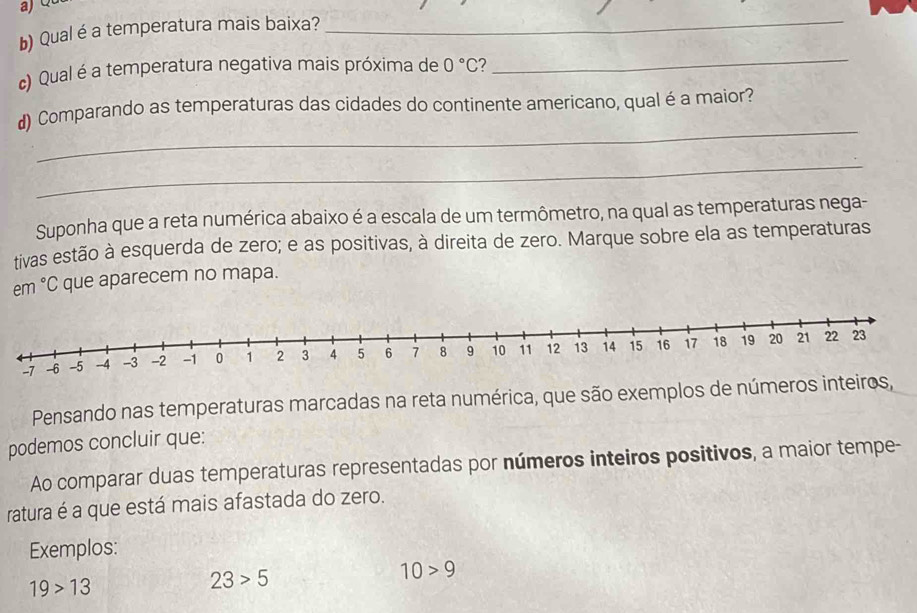 Qualé a temperatura mais baixa? 
_ 
c) Qual é a temperatura negativa mais próxima de 0°C
_ 
_ 
d) Comparando as temperaturas das cidades do continente americano, qual é a maior? 
_ 
Suponha que a reta numérica abaixo é a escala de um termômetro, na qual as temperaturas nega- 
tivas estão à esquerda de zero; e as positivas, à direita de zero. Marque sobre ela as temperaturas 
em°C que aparecem no mapa. 
Pensando nas temperaturas marcadas na reta numérica, que são exemplos de números inteiros, 
podemos concluir que: 
Ao comparar duas temperaturas representadas por números inteiros positivos, a maior tempe- 
ratura é a que está mais afastada do zero. 
Exemplos:
10>9
19>13
23>5