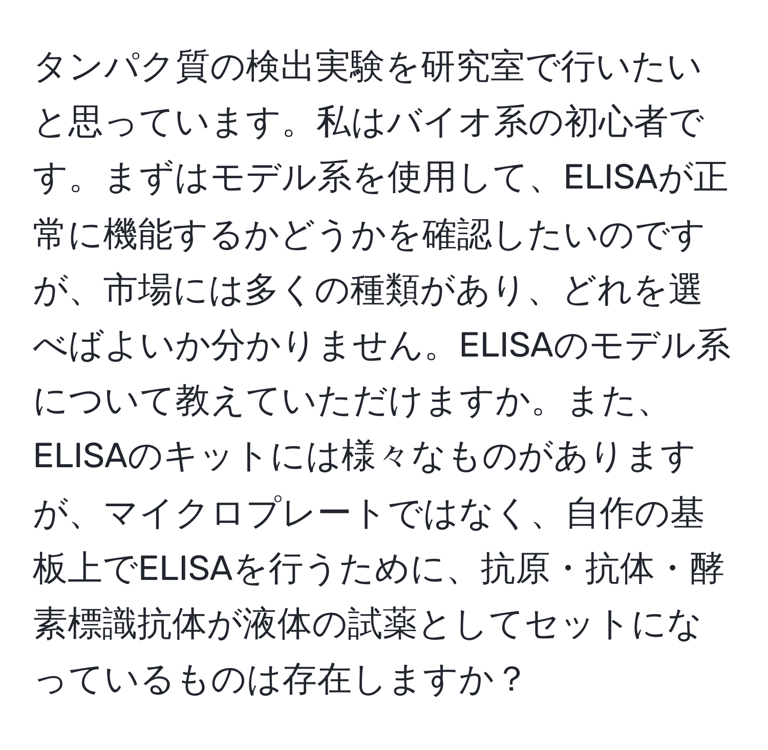 タンパク質の検出実験を研究室で行いたいと思っています。私はバイオ系の初心者です。まずはモデル系を使用して、ELISAが正常に機能するかどうかを確認したいのですが、市場には多くの種類があり、どれを選べばよいか分かりません。ELISAのモデル系について教えていただけますか。また、ELISAのキットには様々なものがありますが、マイクロプレートではなく、自作の基板上でELISAを行うために、抗原・抗体・酵素標識抗体が液体の試薬としてセットになっているものは存在しますか？