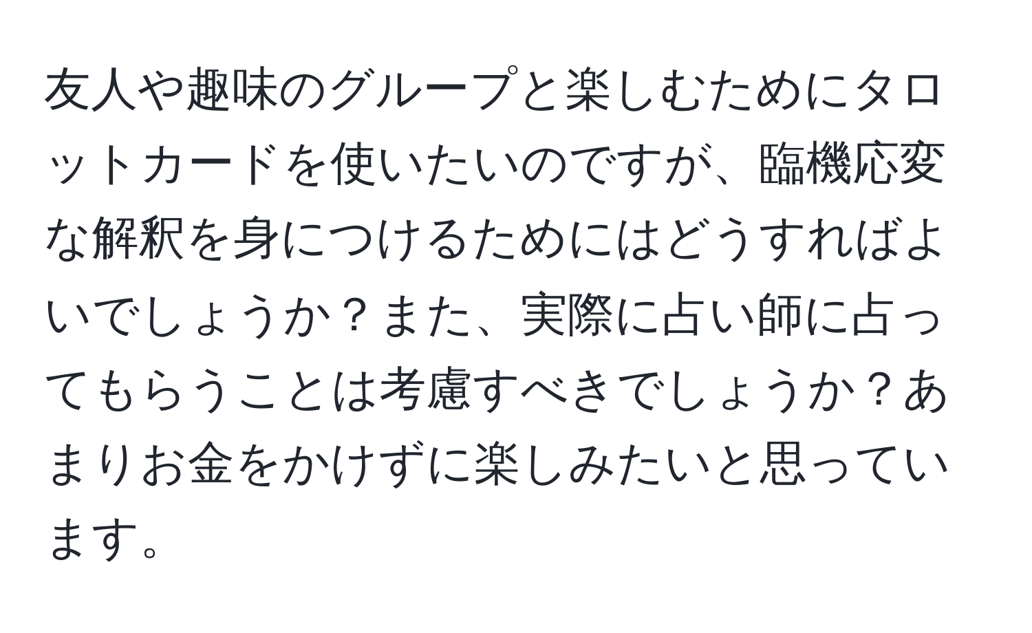 友人や趣味のグループと楽しむためにタロットカードを使いたいのですが、臨機応変な解釈を身につけるためにはどうすればよいでしょうか？また、実際に占い師に占ってもらうことは考慮すべきでしょうか？あまりお金をかけずに楽しみたいと思っています。