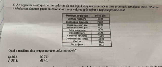 Ao organizar o estoque de mercadorias da sua loja, Geicy resolveu lançar uma promoção em alguns itens. Observe
a tabela com algumas peças selecionadas e seus valores após sofrer o reajuste promocional.
Qual a mediana dos preços apresentados na tabela?
a) 36,5. b) 36.
c) 38,8. d) 40.