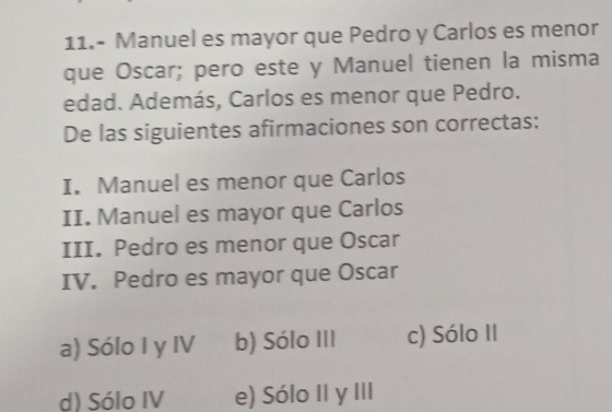 11.- Manuel es mayor que Pedro y Carlos es menor
que Oscar; pero este y Manuel tienen la misma
edad. Además, Carlos es menor que Pedro.
De las siguientes afirmaciones son correctas:
I. Manuel es menor que Carlos
II. Manuel es mayor que Carlos
III. Pedro es menor que Oscar
IV. Pedro es mayor que Oscar
a) Sólo I y IV b) Sólo III c) Sólo II
d) Sólo IV e) Sólo II y III