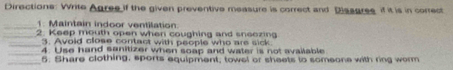 Directions: Write Agree if the given preventive measure is correct and Dissgres if it is in correct 
_1. Maintain indoor ventilation. 
_2. Keep mouth open when coughing and sneezing 
_3. Avoid close contact with people who are sick. 
_4. Use hand sanitizer when soap and water is not available 
_5. Share clothing, sports equipment, towel or sheets to someone with ring worm