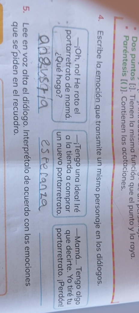 Dos puntos [:]. Tienen la misma función que el punto y la raya. 
Paréntesis [( )]. Contienen las acotaciones. 
4. Escribe la emoción que transmite un mismo personaje en los diálogos. 
—¡Oh, no! He roto el —¡Tengo una idea! Iré —Mamá... Tengo algo 
portarretrato de mamá. a la tienda a comprar que decirte. Yo tiré tu 
¿Qué hago? un nuevo portarretrato. portarretrato. ¡Perdón! 
_ 
_ 
_ 
5. Lee en voz alta el diálogo. Interprétalo de acuerdo con las emociones 
que se piden en el recuadro.