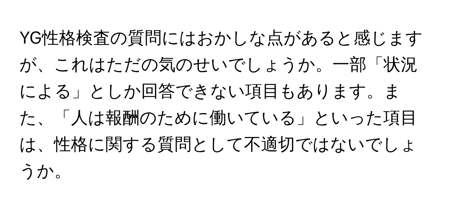 YG性格検査の質問にはおかしな点があると感じますが、これはただの気のせいでしょうか。一部「状況による」としか回答できない項目もあります。また、「人は報酬のために働いている」といった項目は、性格に関する質問として不適切ではないでしょうか。