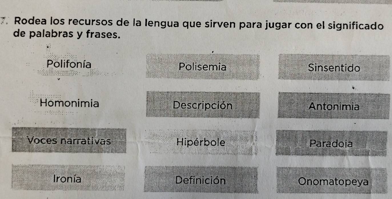 Rodea los recursos de la lengua que sirven para jugar con el significado 
de palabras y frases. 
Polifonía Polisemia Sinsentido 
Homonimia Descripción Antonimia 
Voces narrativas Hipérbole Paradoia 
Ironía Definición Onomatopeya